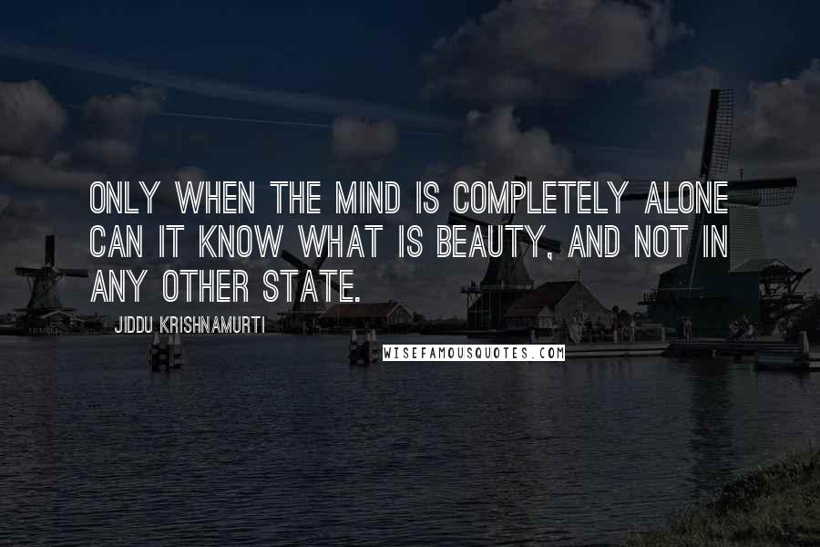 Jiddu Krishnamurti Quotes: Only when the mind is completely alone can it know what is beauty, and not in any other state.