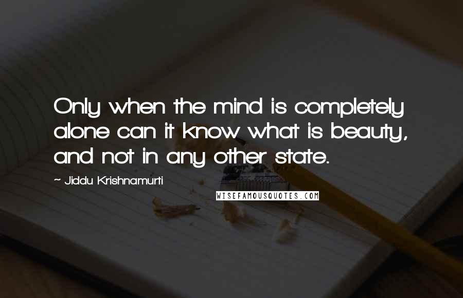 Jiddu Krishnamurti Quotes: Only when the mind is completely alone can it know what is beauty, and not in any other state.