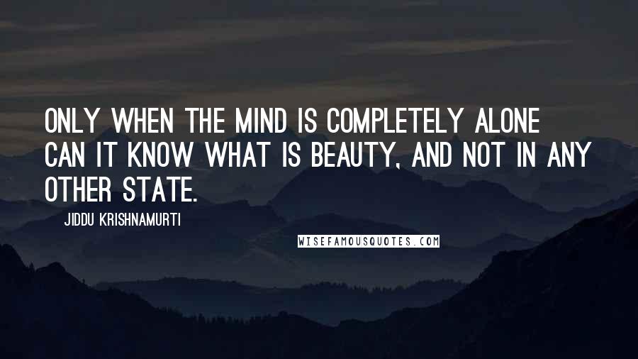 Jiddu Krishnamurti Quotes: Only when the mind is completely alone can it know what is beauty, and not in any other state.