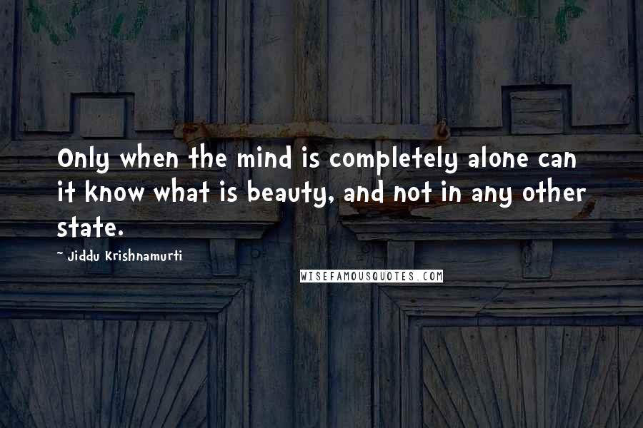 Jiddu Krishnamurti Quotes: Only when the mind is completely alone can it know what is beauty, and not in any other state.