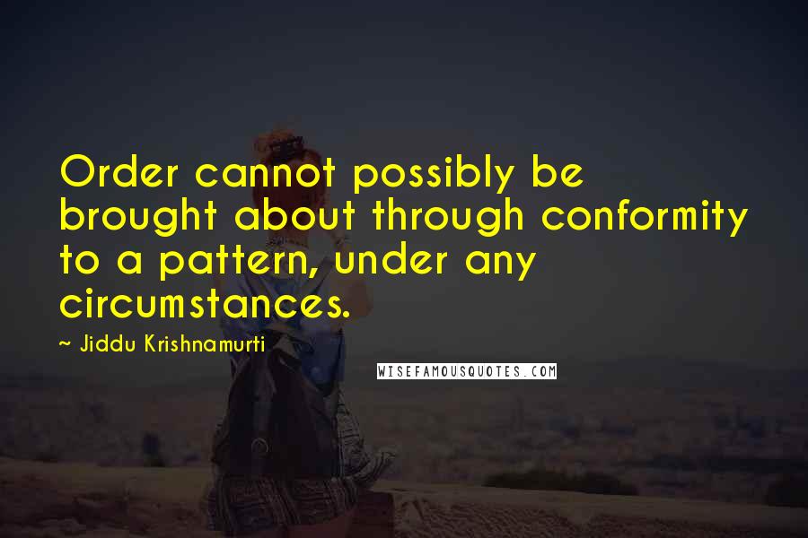 Jiddu Krishnamurti Quotes: Order cannot possibly be brought about through conformity to a pattern, under any circumstances.