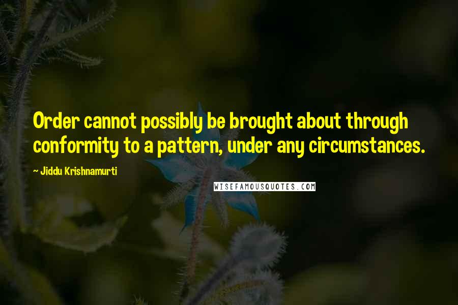 Jiddu Krishnamurti Quotes: Order cannot possibly be brought about through conformity to a pattern, under any circumstances.