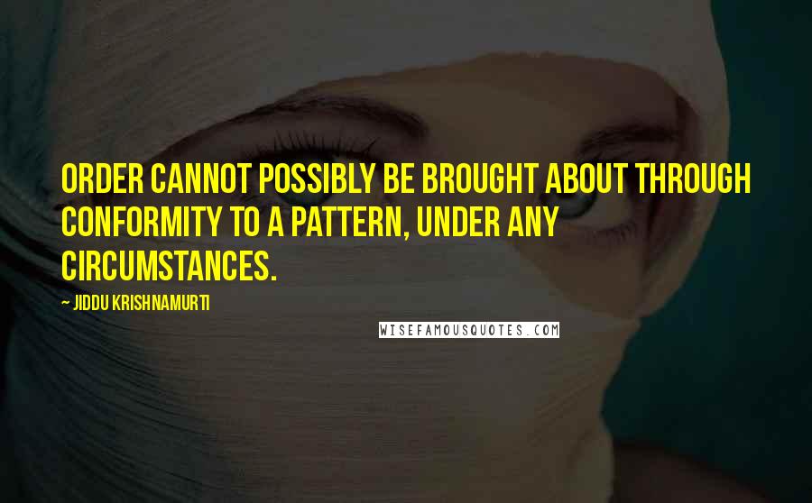 Jiddu Krishnamurti Quotes: Order cannot possibly be brought about through conformity to a pattern, under any circumstances.