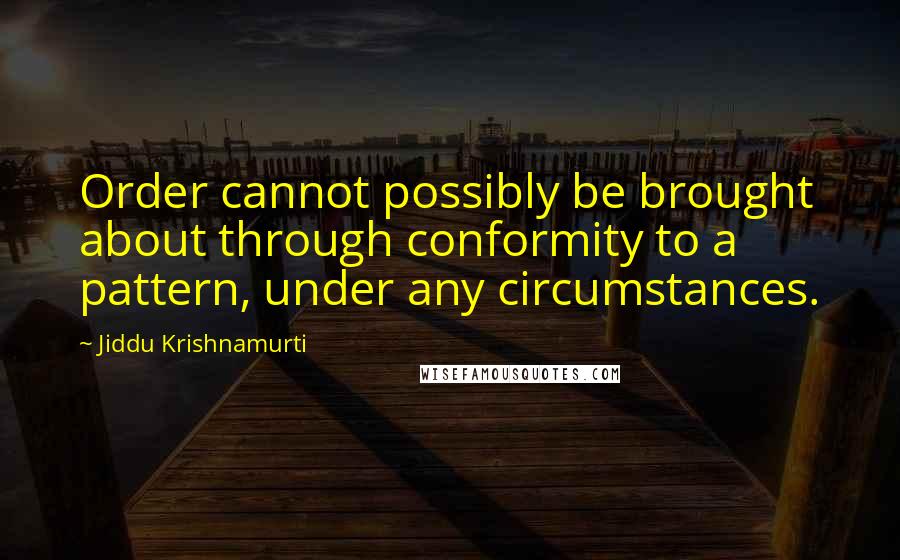 Jiddu Krishnamurti Quotes: Order cannot possibly be brought about through conformity to a pattern, under any circumstances.