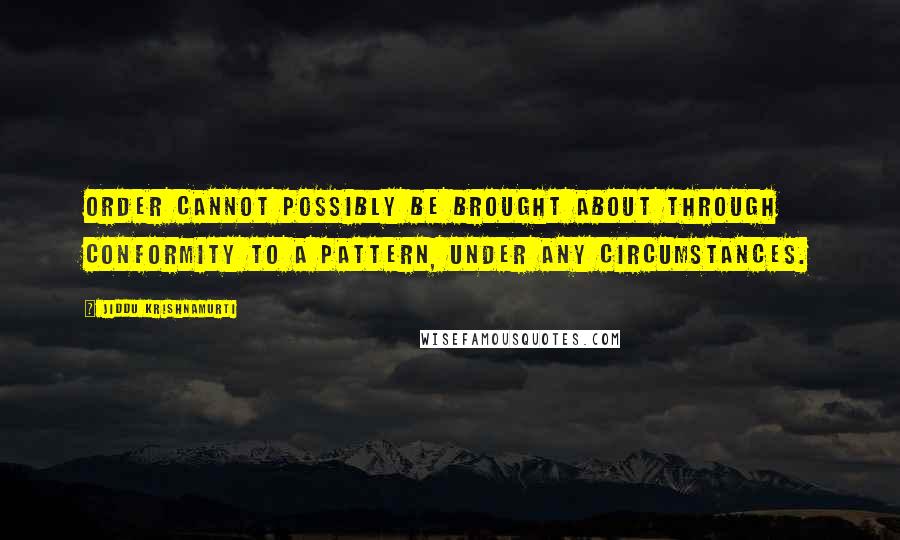 Jiddu Krishnamurti Quotes: Order cannot possibly be brought about through conformity to a pattern, under any circumstances.