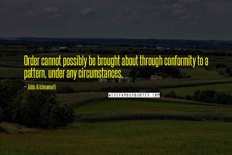 Jiddu Krishnamurti Quotes: Order cannot possibly be brought about through conformity to a pattern, under any circumstances.
