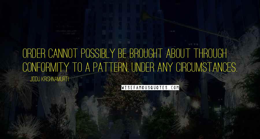 Jiddu Krishnamurti Quotes: Order cannot possibly be brought about through conformity to a pattern, under any circumstances.