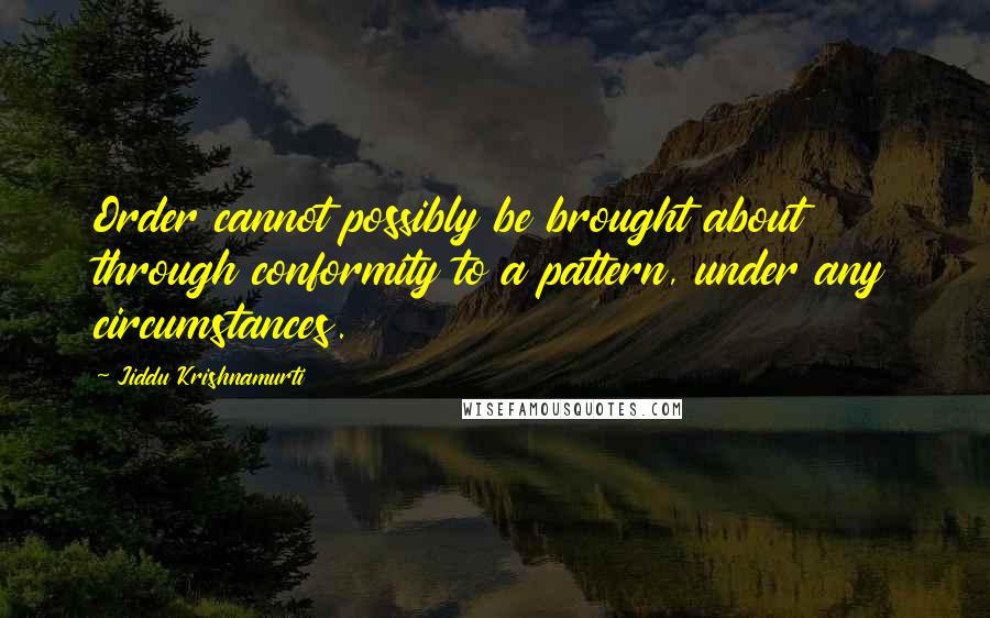 Jiddu Krishnamurti Quotes: Order cannot possibly be brought about through conformity to a pattern, under any circumstances.