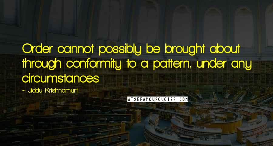 Jiddu Krishnamurti Quotes: Order cannot possibly be brought about through conformity to a pattern, under any circumstances.