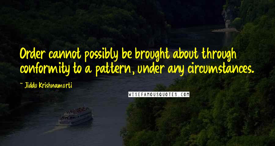 Jiddu Krishnamurti Quotes: Order cannot possibly be brought about through conformity to a pattern, under any circumstances.