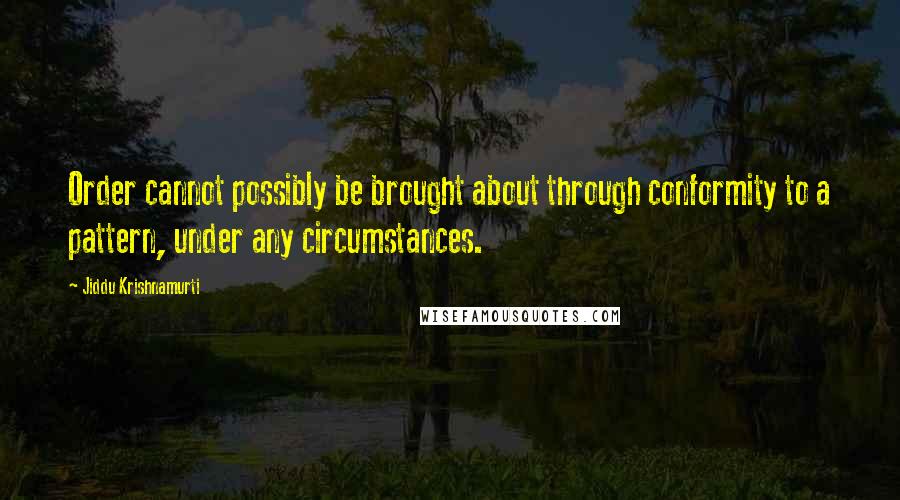 Jiddu Krishnamurti Quotes: Order cannot possibly be brought about through conformity to a pattern, under any circumstances.