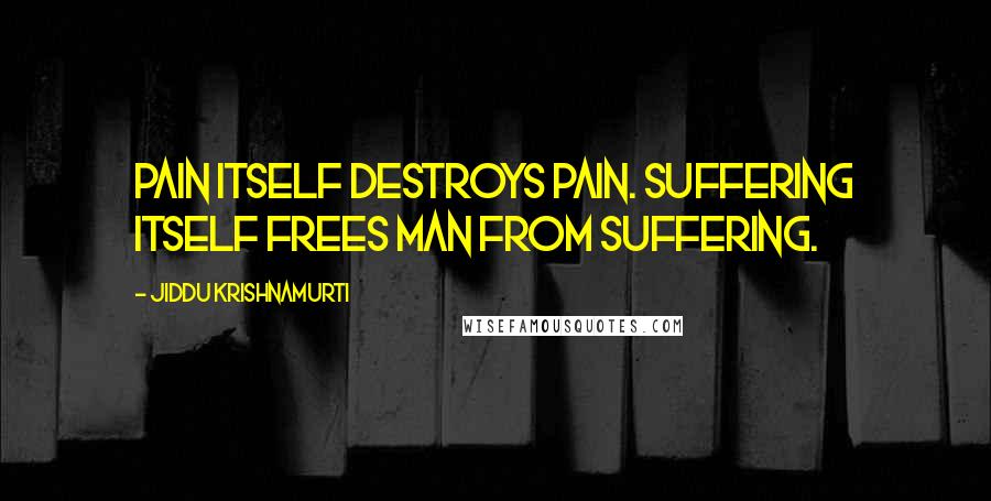 Jiddu Krishnamurti Quotes: Pain itself destroys pain. Suffering itself frees man from suffering.