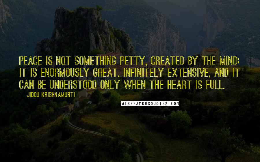 Jiddu Krishnamurti Quotes: Peace is not something petty, created by the mind; it is enormously great, infinitely extensive, and it can be understood only when the heart is full.