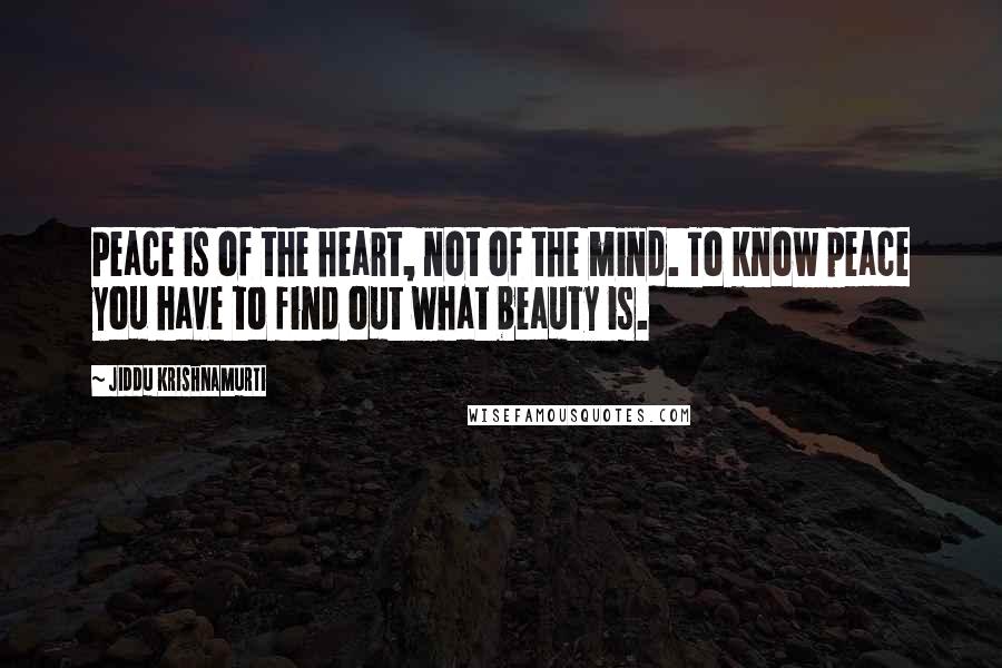 Jiddu Krishnamurti Quotes: Peace is of the heart, not of the mind. To know peace you have to find out what beauty is.