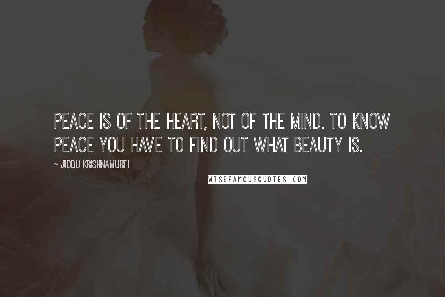 Jiddu Krishnamurti Quotes: Peace is of the heart, not of the mind. To know peace you have to find out what beauty is.