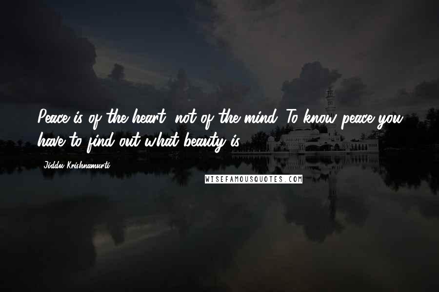 Jiddu Krishnamurti Quotes: Peace is of the heart, not of the mind. To know peace you have to find out what beauty is.