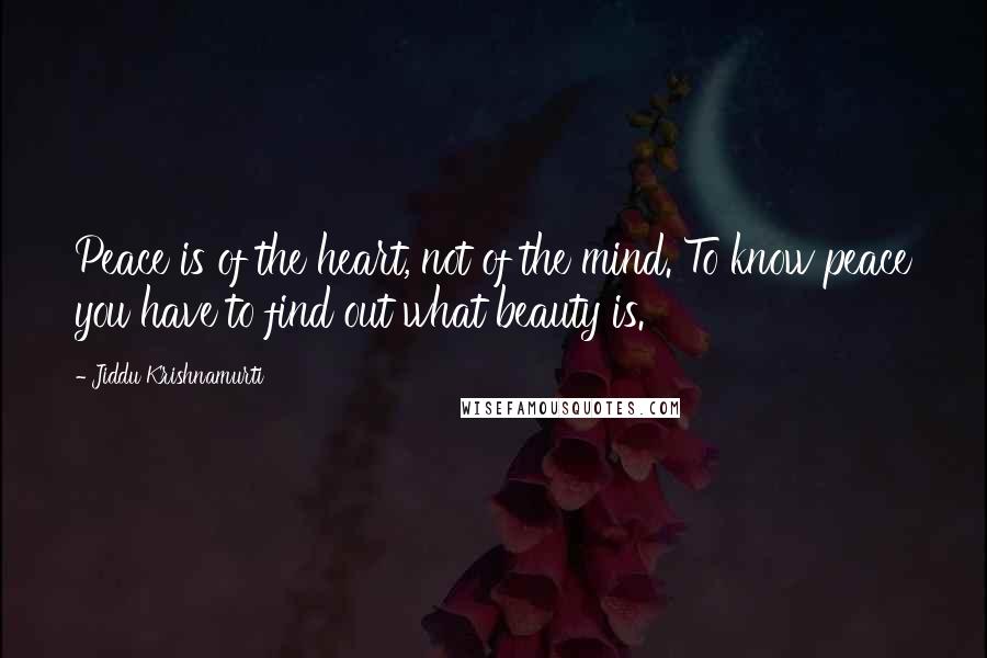 Jiddu Krishnamurti Quotes: Peace is of the heart, not of the mind. To know peace you have to find out what beauty is.