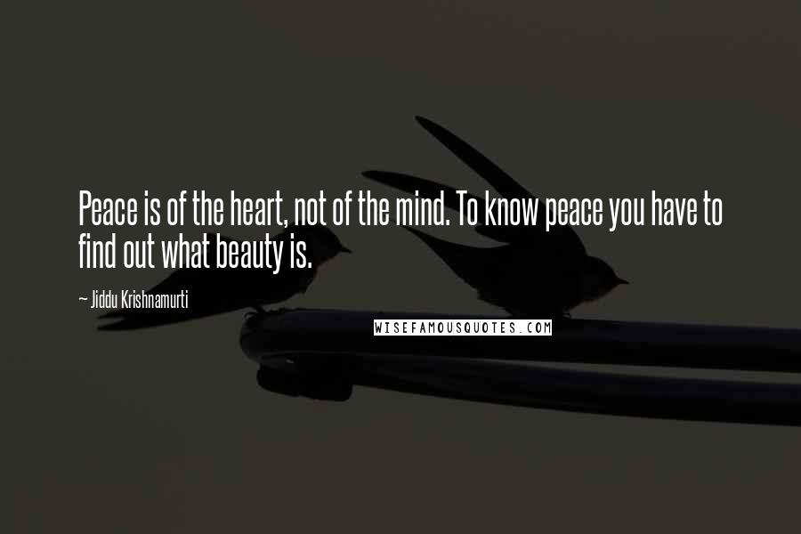 Jiddu Krishnamurti Quotes: Peace is of the heart, not of the mind. To know peace you have to find out what beauty is.