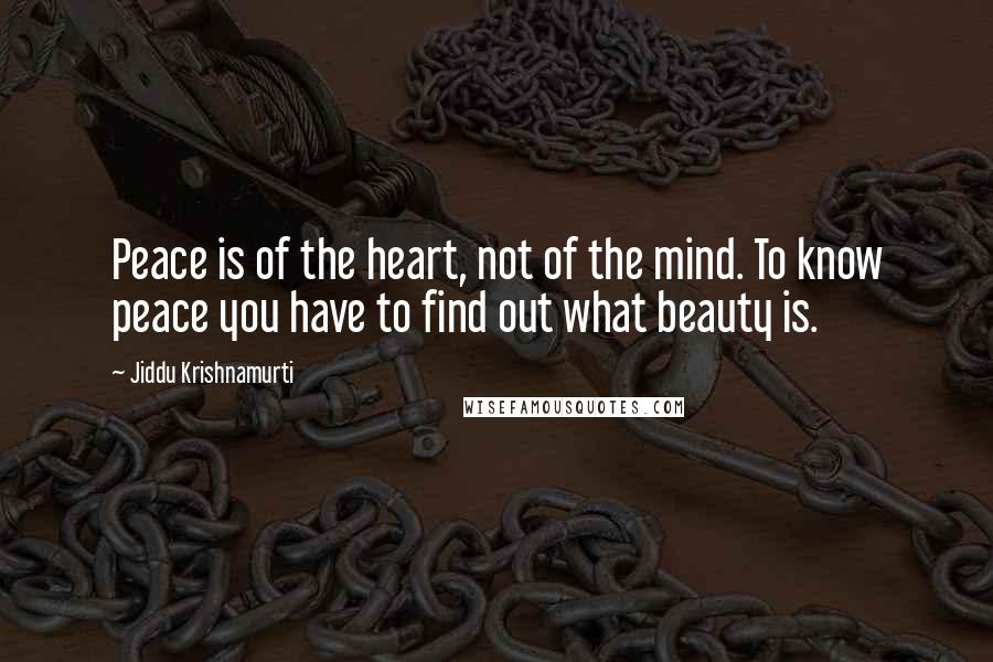 Jiddu Krishnamurti Quotes: Peace is of the heart, not of the mind. To know peace you have to find out what beauty is.