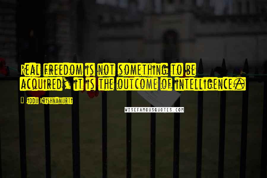 Jiddu Krishnamurti Quotes: Real freedom is not something to be acquired, it is the outcome of intelligence.