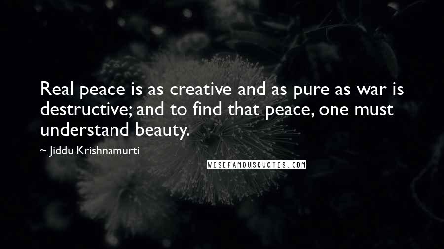 Jiddu Krishnamurti Quotes: Real peace is as creative and as pure as war is destructive; and to find that peace, one must understand beauty.
