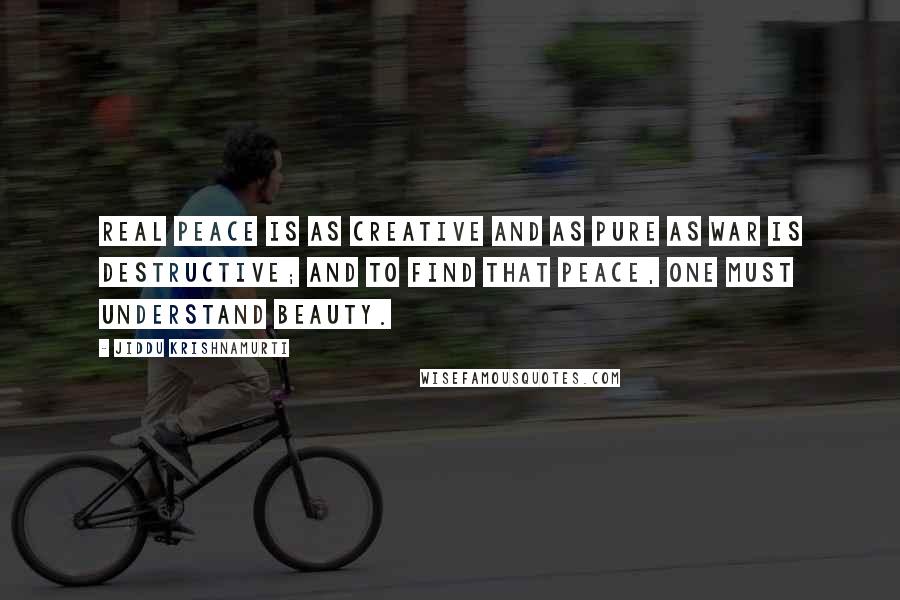 Jiddu Krishnamurti Quotes: Real peace is as creative and as pure as war is destructive; and to find that peace, one must understand beauty.