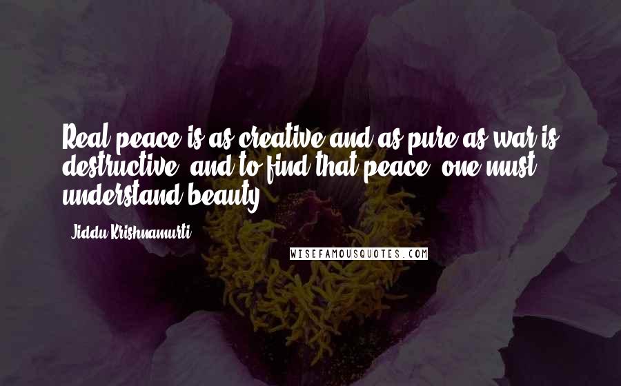Jiddu Krishnamurti Quotes: Real peace is as creative and as pure as war is destructive; and to find that peace, one must understand beauty.