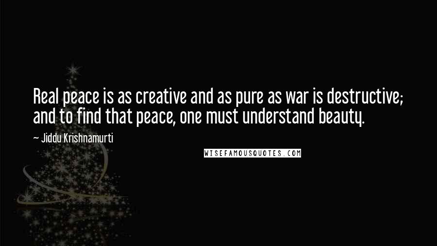 Jiddu Krishnamurti Quotes: Real peace is as creative and as pure as war is destructive; and to find that peace, one must understand beauty.