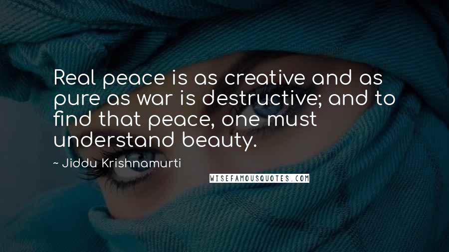 Jiddu Krishnamurti Quotes: Real peace is as creative and as pure as war is destructive; and to find that peace, one must understand beauty.