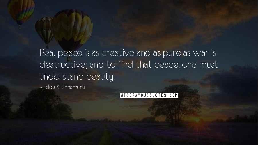 Jiddu Krishnamurti Quotes: Real peace is as creative and as pure as war is destructive; and to find that peace, one must understand beauty.