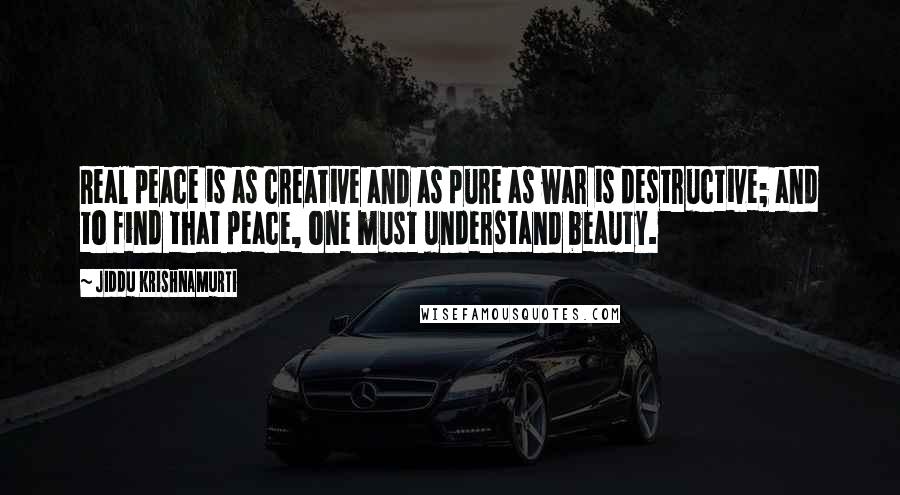 Jiddu Krishnamurti Quotes: Real peace is as creative and as pure as war is destructive; and to find that peace, one must understand beauty.