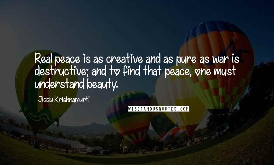 Jiddu Krishnamurti Quotes: Real peace is as creative and as pure as war is destructive; and to find that peace, one must understand beauty.