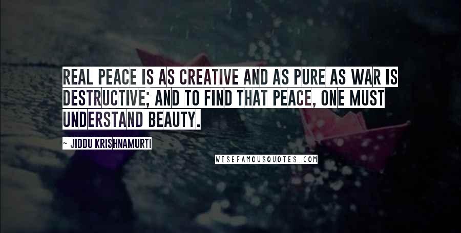 Jiddu Krishnamurti Quotes: Real peace is as creative and as pure as war is destructive; and to find that peace, one must understand beauty.