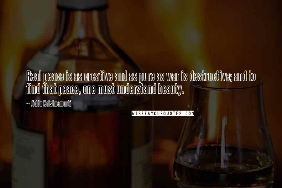 Jiddu Krishnamurti Quotes: Real peace is as creative and as pure as war is destructive; and to find that peace, one must understand beauty.