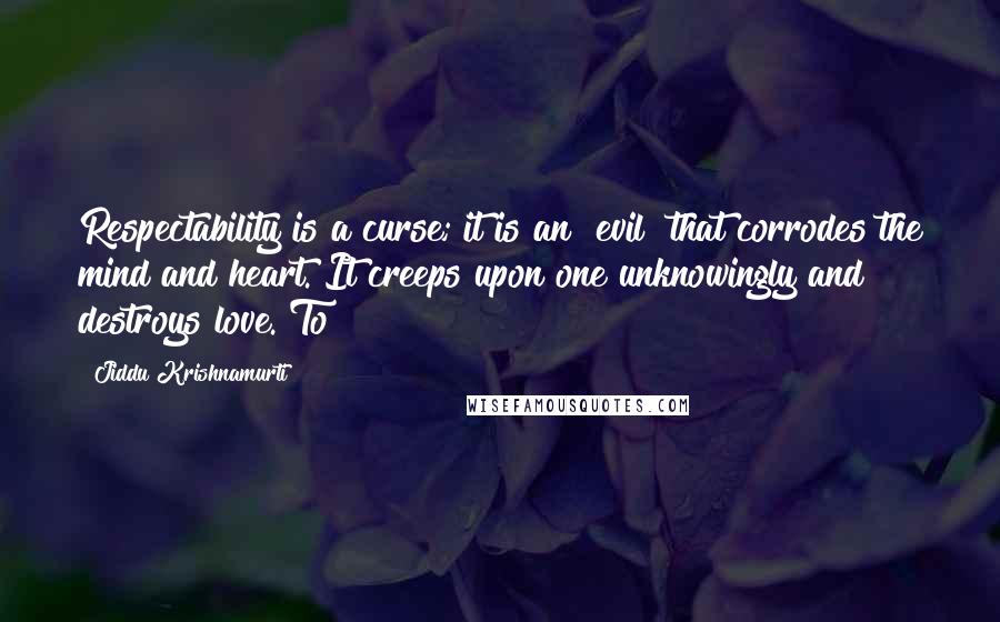 Jiddu Krishnamurti Quotes: Respectability is a curse; it is an "evil" that corrodes the mind and heart. It creeps upon one unknowingly and destroys love. To