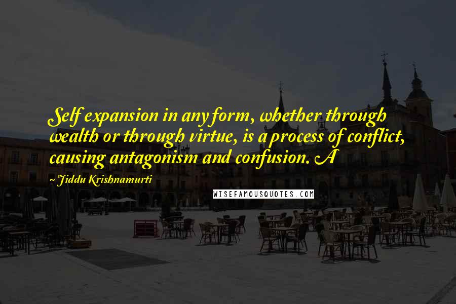 Jiddu Krishnamurti Quotes: Self expansion in any form, whether through wealth or through virtue, is a process of conflict, causing antagonism and confusion. A