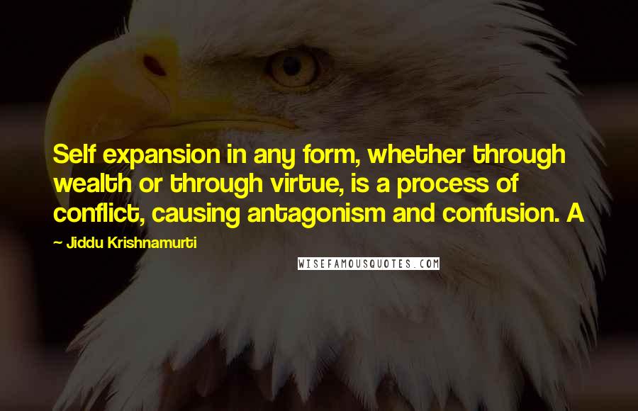 Jiddu Krishnamurti Quotes: Self expansion in any form, whether through wealth or through virtue, is a process of conflict, causing antagonism and confusion. A