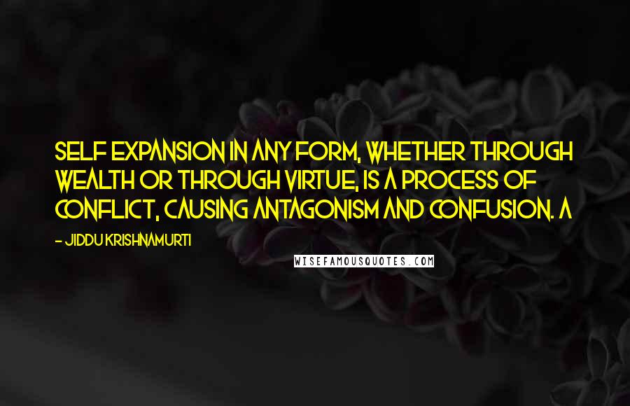 Jiddu Krishnamurti Quotes: Self expansion in any form, whether through wealth or through virtue, is a process of conflict, causing antagonism and confusion. A