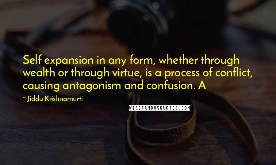 Jiddu Krishnamurti Quotes: Self expansion in any form, whether through wealth or through virtue, is a process of conflict, causing antagonism and confusion. A