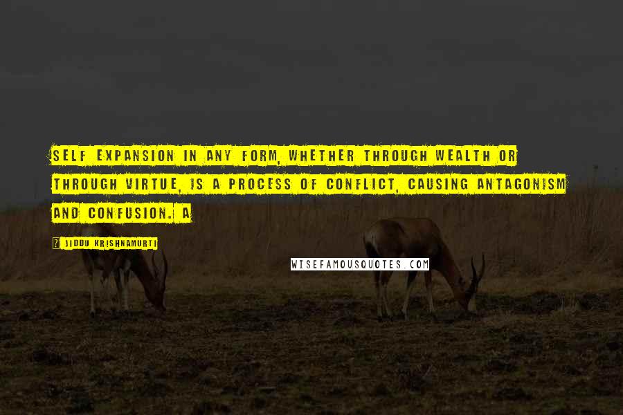 Jiddu Krishnamurti Quotes: Self expansion in any form, whether through wealth or through virtue, is a process of conflict, causing antagonism and confusion. A