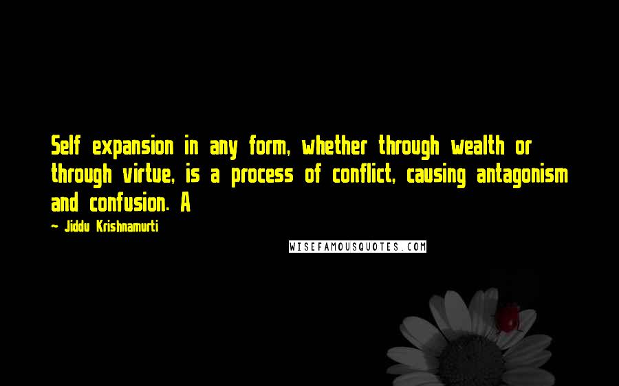 Jiddu Krishnamurti Quotes: Self expansion in any form, whether through wealth or through virtue, is a process of conflict, causing antagonism and confusion. A