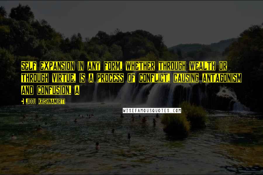 Jiddu Krishnamurti Quotes: Self expansion in any form, whether through wealth or through virtue, is a process of conflict, causing antagonism and confusion. A