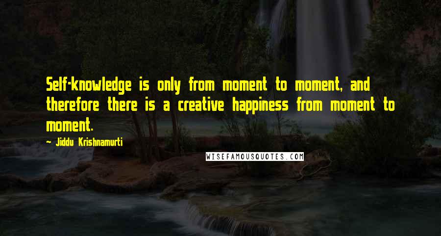 Jiddu Krishnamurti Quotes: Self-knowledge is only from moment to moment, and therefore there is a creative happiness from moment to moment.