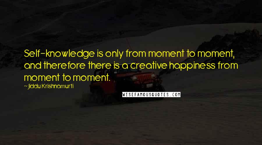 Jiddu Krishnamurti Quotes: Self-knowledge is only from moment to moment, and therefore there is a creative happiness from moment to moment.