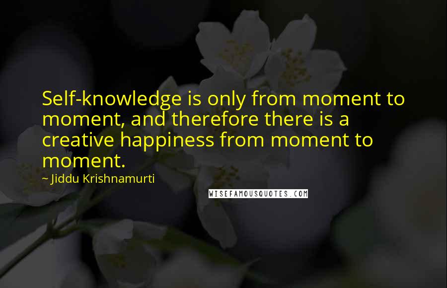 Jiddu Krishnamurti Quotes: Self-knowledge is only from moment to moment, and therefore there is a creative happiness from moment to moment.