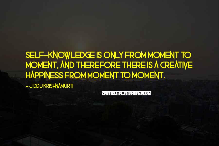 Jiddu Krishnamurti Quotes: Self-knowledge is only from moment to moment, and therefore there is a creative happiness from moment to moment.