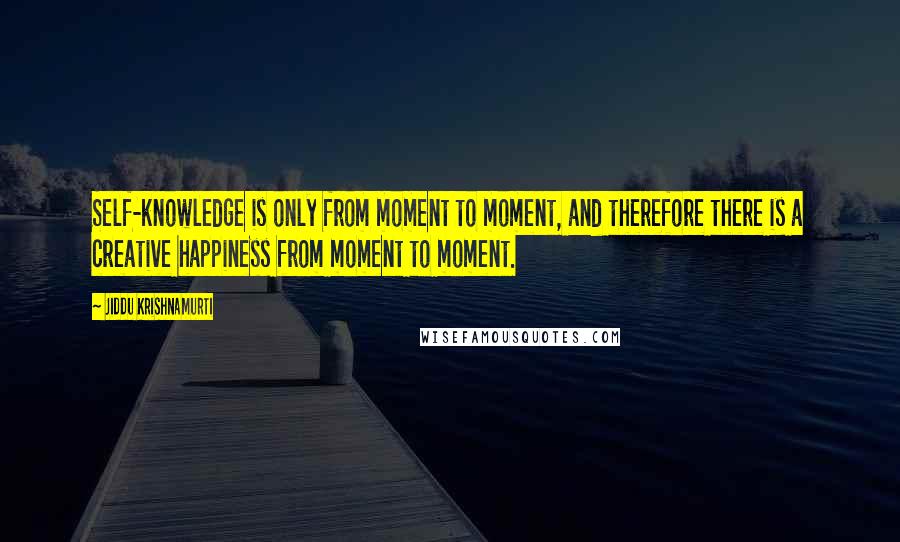 Jiddu Krishnamurti Quotes: Self-knowledge is only from moment to moment, and therefore there is a creative happiness from moment to moment.