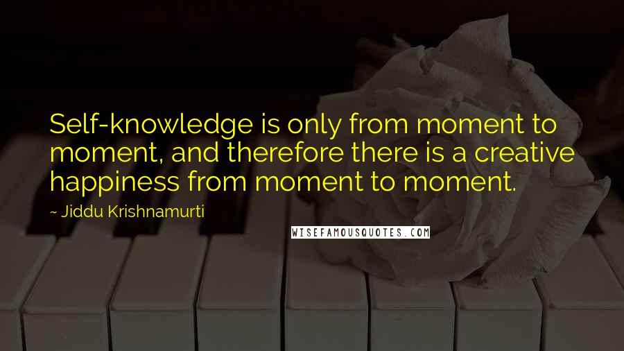 Jiddu Krishnamurti Quotes: Self-knowledge is only from moment to moment, and therefore there is a creative happiness from moment to moment.