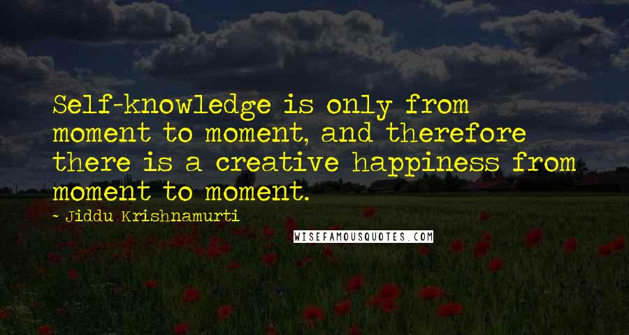 Jiddu Krishnamurti Quotes: Self-knowledge is only from moment to moment, and therefore there is a creative happiness from moment to moment.