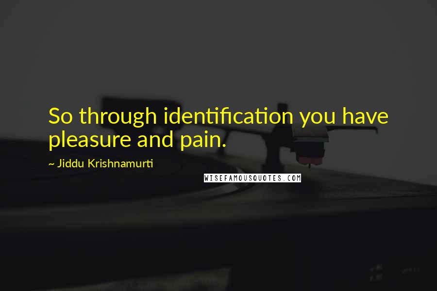 Jiddu Krishnamurti Quotes: So through identification you have pleasure and pain.